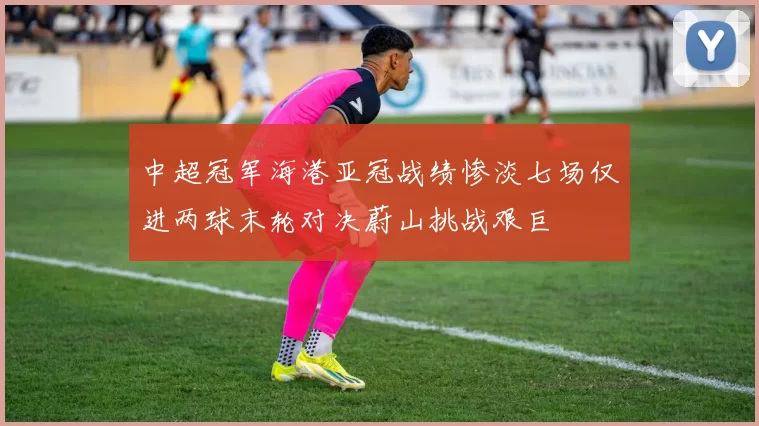 中超冠军海港亚冠战绩惨淡七场仅进两球末轮对决蔚山挑战艰巨